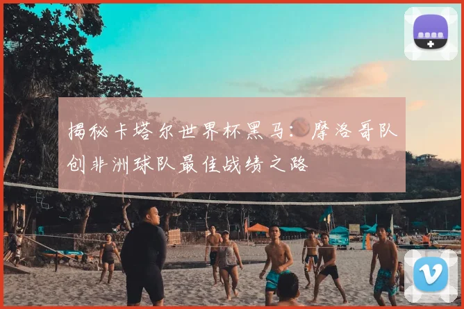 揭秘卡塔尔世界杯黑马：摩洛哥队创非洲球队最佳战绩之路