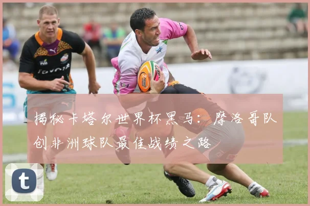 揭秘卡塔尔世界杯黑马：摩洛哥队创非洲球队最佳战绩之路