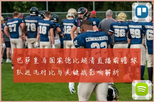 巴萨皇马国家德比超清直播前瞻 球队近况对比与关键战影响解析