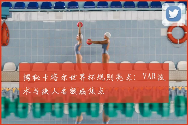 揭秘卡塔尔世界杯规则亮点：VAR技术与换人名额成焦点