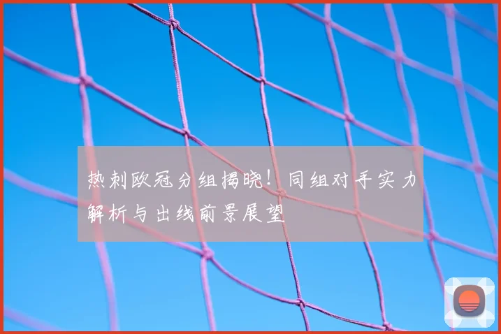 热刺欧冠分组揭晓！同组对手实力解析与出线前景展望